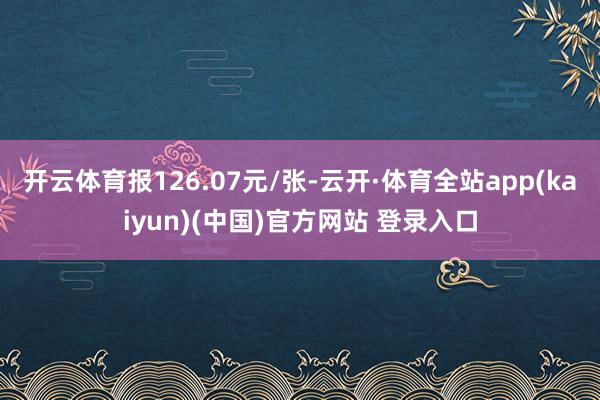 开云体育报126.07元/张-云开·体育全站app(kaiyun)(中国)官方网站 登录入口