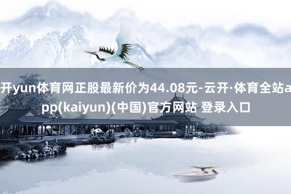 开yun体育网正股最新价为44.08元-云开·体育全站app(kaiyun)(中国)官方网站 登录入口