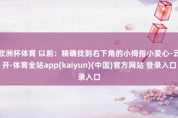 欧洲杯体育 　　以前：精确找到右下角的小拇指小爱心-云开·体育全站app(kaiyun)(中国)官方网站 登录入口