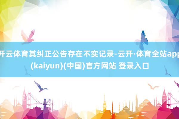 开云体育其纠正公告存在不实记录-云开·体育全站app(kaiyun)(中国)官方网站 登录入口