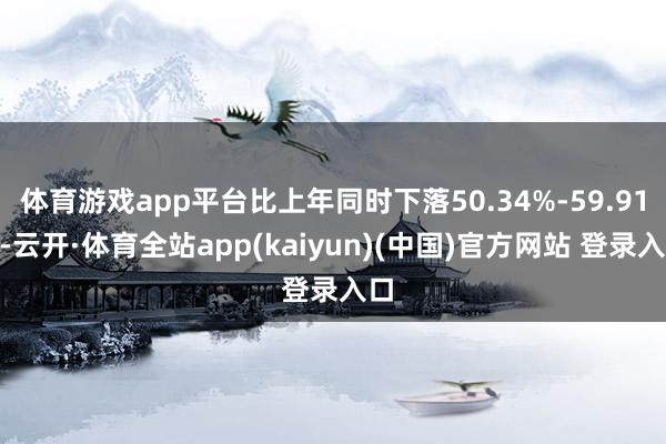 体育游戏app平台比上年同时下落50.34%-59.91%-云开·体育全站app(kaiyun)(中国)官方网站 登录入口
