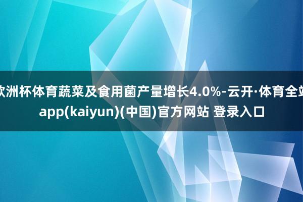 欧洲杯体育蔬菜及食用菌产量增长4.0%-云开·体育全站app(kaiyun)(中国)官方网站 登录入口