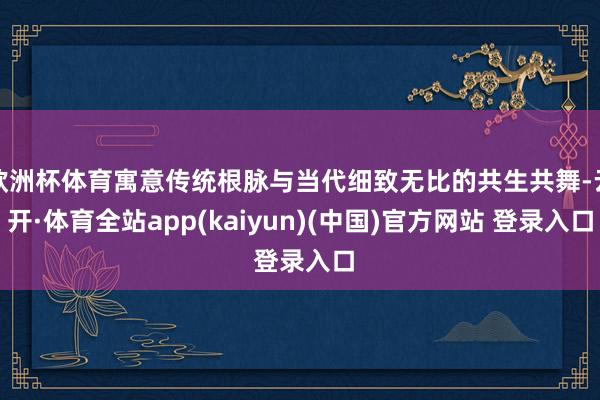 欧洲杯体育寓意传统根脉与当代细致无比的共生共舞-云开·体育全站app(kaiyun)(中国)官方网站 登录入口