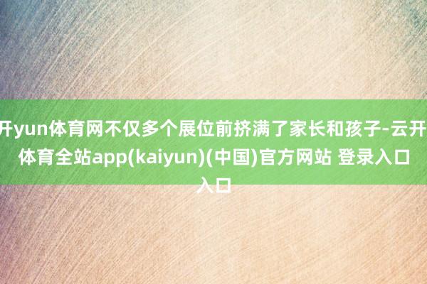 开yun体育网不仅多个展位前挤满了家长和孩子-云开·体育全站app(kaiyun)(中国)官方网站 登录入口