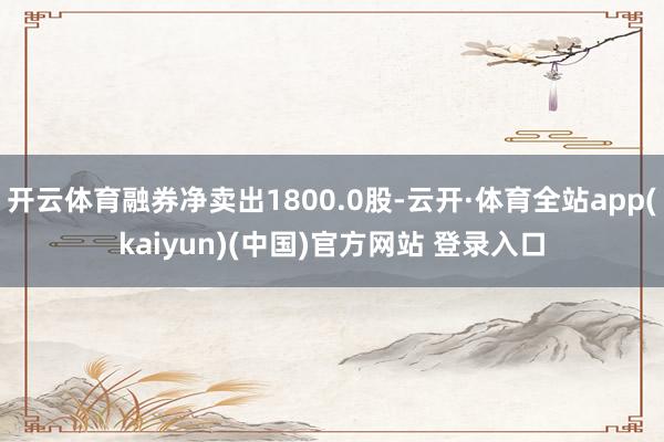 开云体育融券净卖出1800.0股-云开·体育全站app(kaiyun)(中国)官方网站 登录入口