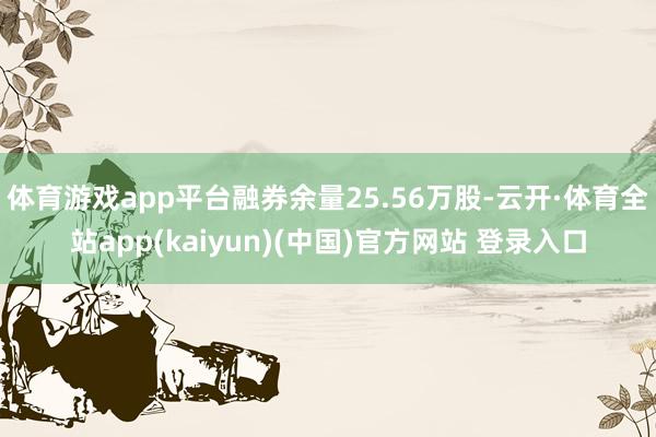 体育游戏app平台融券余量25.56万股-云开·体育全站app(kaiyun)(中国)官方网站 登录入口