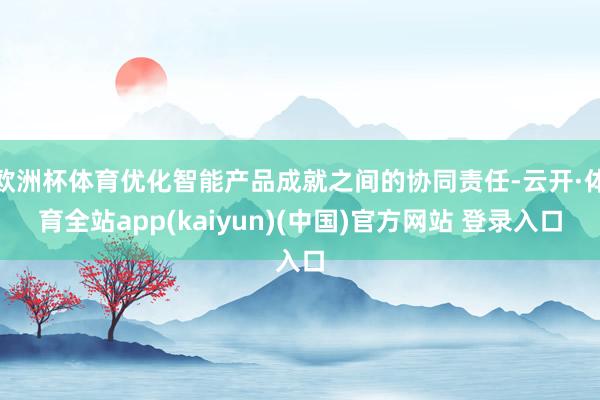 欧洲杯体育优化智能产品成就之间的协同责任-云开·体育全站app(kaiyun)(中国)官方网站 登录入口