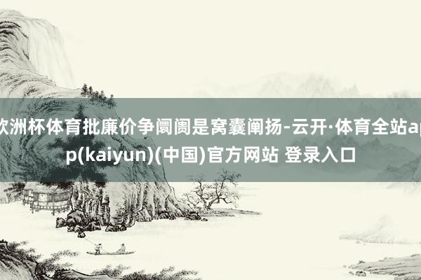 欧洲杯体育批廉价争阛阓是窝囊阐扬-云开·体育全站app(kaiyun)(中国)官方网站 登录入口