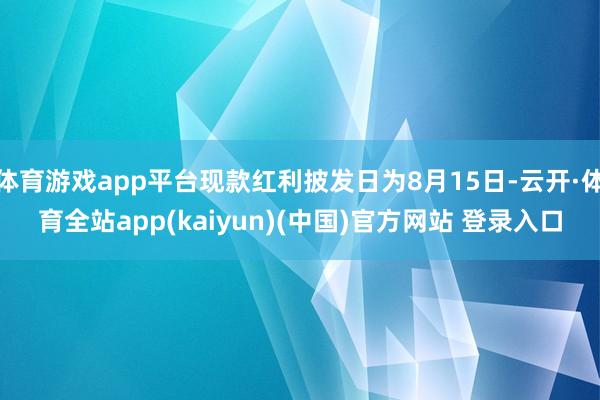 体育游戏app平台现款红利披发日为8月15日-云开·体育全站app(kaiyun)(中国)官方网站 登录入口