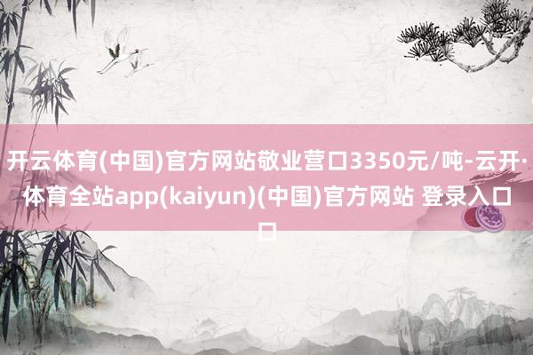 开云体育(中国)官方网站敬业营口3350元/吨-云开·体育全站app(kaiyun)(中国)官方网站 登录入口