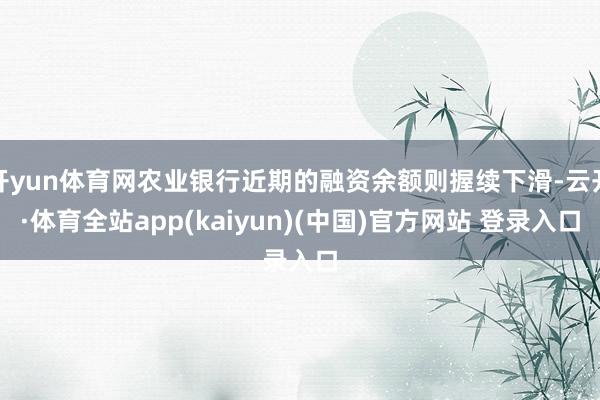 开yun体育网农业银行近期的融资余额则握续下滑-云开·体育全站app(kaiyun)(中国)官方网站 登录入口