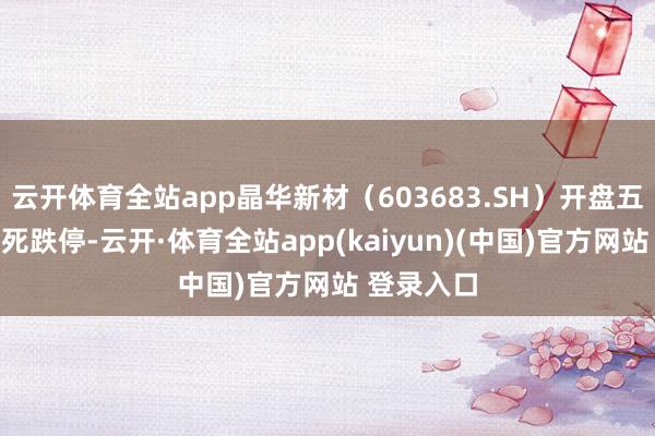 云开体育全站app晶华新材（603683.SH）开盘五分钟后封死跌停-云开·体育全站app(kaiyun)(中国)官方网站 登录入口
