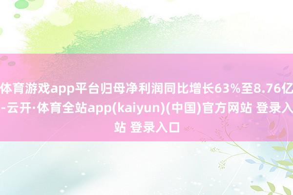 体育游戏app平台归母净利润同比增长63%至8.76亿元-云开·体育全站app(kaiyun)(中国)官方网站 登录入口