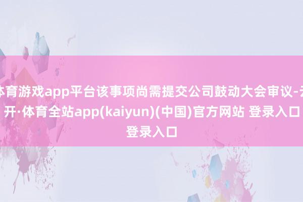 体育游戏app平台该事项尚需提交公司鼓动大会审议-云开·体育全站app(kaiyun)(中国)官方网站 登录入口