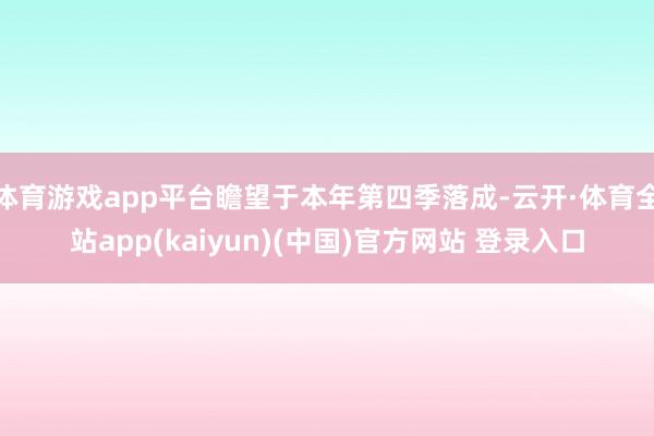 体育游戏app平台瞻望于本年第四季落成-云开·体育全站app(kaiyun)(中国)官方网站 登录入口