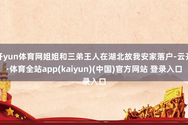开yun体育网姐姐和三弟王人在湖北故我安家落户-云开·体育全站app(kaiyun)(中国)官方网站 登录入口