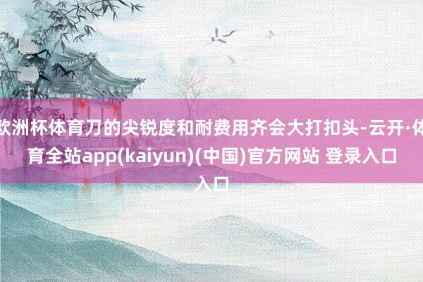 欧洲杯体育刀的尖锐度和耐费用齐会大打扣头-云开·体育全站app(kaiyun)(中国)官方网站 登录入口