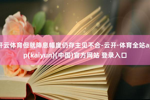 开云体育但就降息幅度仍存主见不合-云开·体育全站app(kaiyun)(中国)官方网站 登录入口