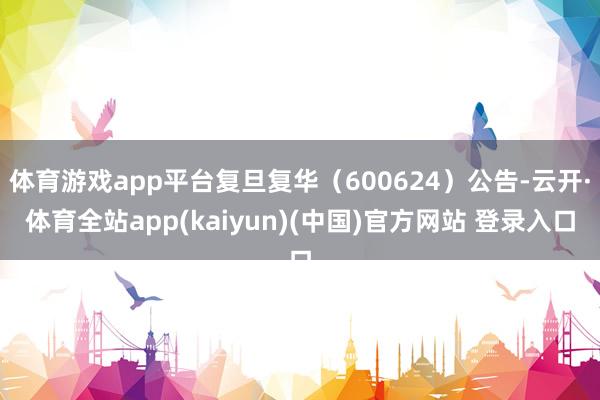 体育游戏app平台复旦复华（600624）公告-云开·体育全站app(kaiyun)(中国)官方网站 登录入口