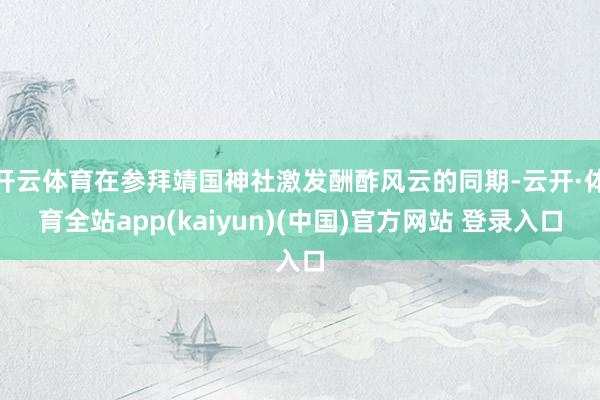 开云体育在参拜靖国神社激发酬酢风云的同期-云开·体育全站app(kaiyun)(中国)官方网站 登录入口