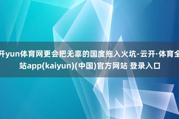 开yun体育网更会把无辜的国度拖入火坑-云开·体育全站app(kaiyun)(中国)官方网站 登录入口