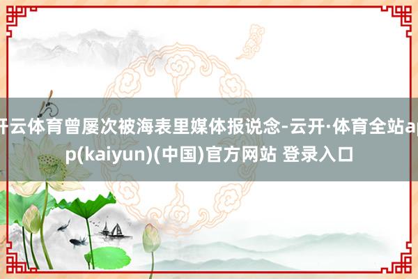 开云体育曾屡次被海表里媒体报说念-云开·体育全站app(kaiyun)(中国)官方网站 登录入口