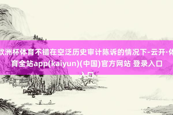 欧洲杯体育不错在空泛历史审计陈诉的情况下-云开·体育全站app(kaiyun)(中国)官方网站 登录入口