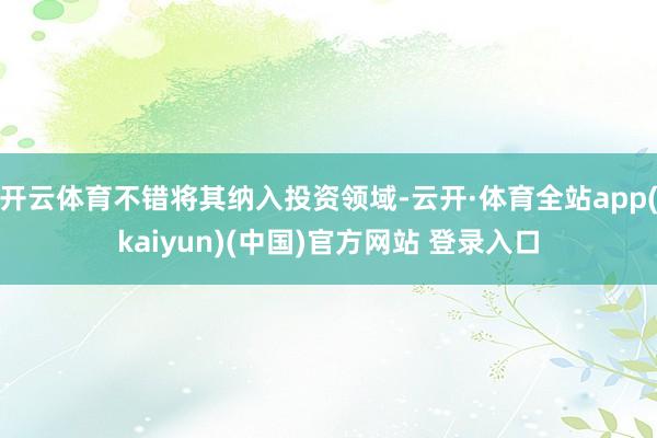 开云体育不错将其纳入投资领域-云开·体育全站app(kaiyun)(中国)官方网站 登录入口