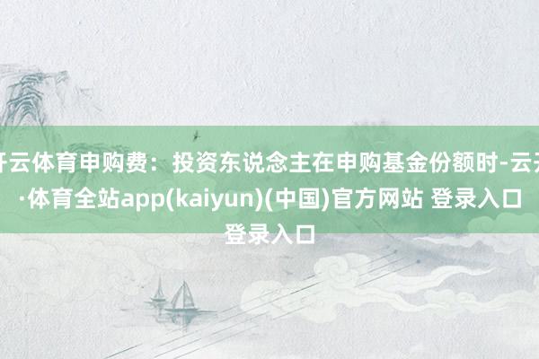 开云体育申购费：投资东说念主在申购基金份额时-云开·体育全站app(kaiyun)(中国)官方网站 登录入口