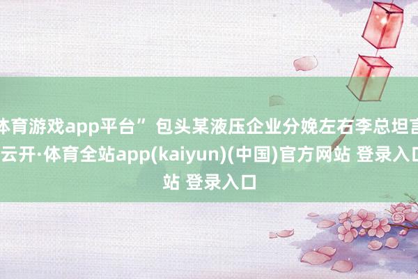 体育游戏app平台” 包头某液压企业分娩左右李总坦言-云开·体育全站app(kaiyun)(中国)官方网站 登录入口