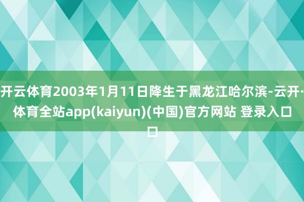开云体育2003年1月11日降生于黑龙江哈尔滨-云开·体育全站app(kaiyun)(中国)官方网站 登录入口