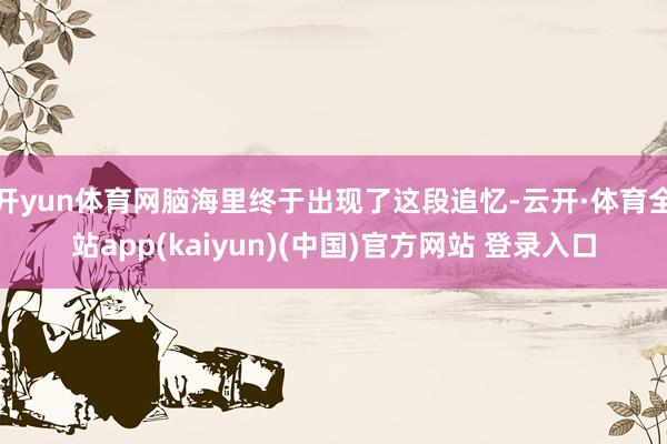 开yun体育网脑海里终于出现了这段追忆-云开·体育全站app(kaiyun)(中国)官方网站 登录入口