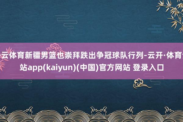 开云体育新疆男篮也崇拜跌出争冠球队行列-云开·体育全站app(kaiyun)(中国)官方网站 登录入口
