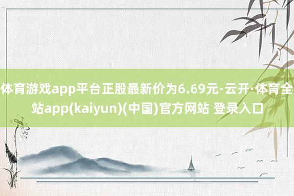 体育游戏app平台正股最新价为6.69元-云开·体育全站app(kaiyun)(中国)官方网站 登录入口