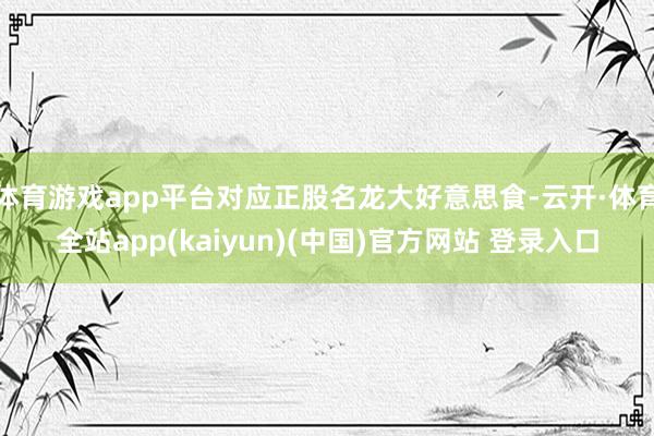 体育游戏app平台对应正股名龙大好意思食-云开·体育全站app(kaiyun)(中国)官方网站 登录入口