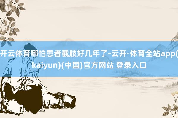 开云体育哪怕患者截肢好几年了-云开·体育全站app(kaiyun)(中国)官方网站 登录入口