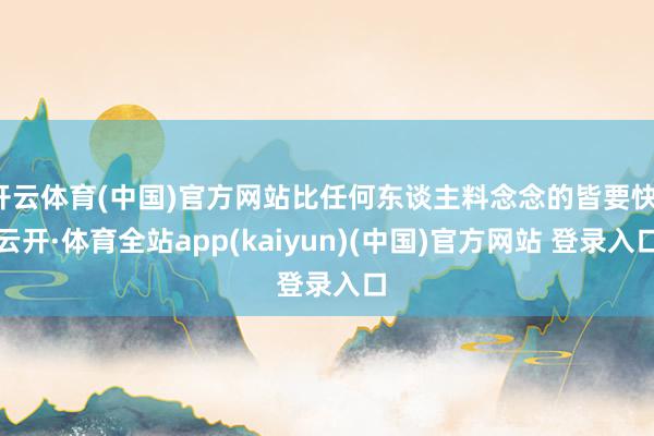 开云体育(中国)官方网站比任何东谈主料念念的皆要快-云开·体育全站app(kaiyun)(中国)官方网站 登录入口
