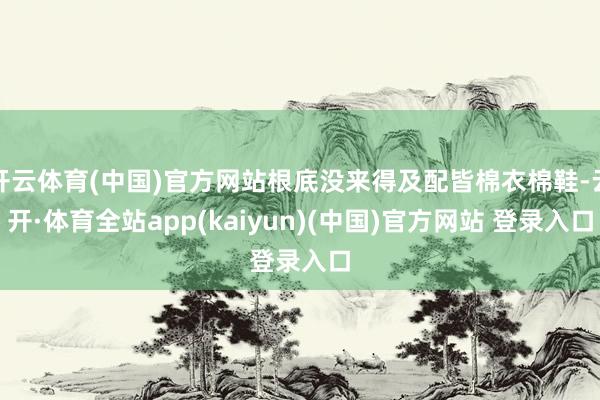 开云体育(中国)官方网站根底没来得及配皆棉衣棉鞋-云开·体育全站app(kaiyun)(中国)官方网站 登录入口