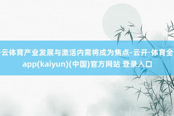 开云体育产业发展与激活内需将成为焦点-云开·体育全站app(kaiyun)(中国)官方网站 登录入口