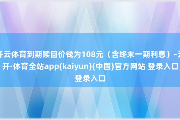 开云体育到期赎回价钱为108元（含终末一期利息）-云开·体育全站app(kaiyun)(中国)官方网站 登录入口