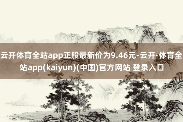 云开体育全站app正股最新价为9.46元-云开·体育全站app(kaiyun)(中国)官方网站 登录入口