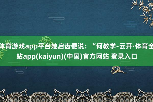 体育游戏app平台她启齿便说：“何教学-云开·体育全站app(kaiyun)(中国)官方网站 登录入口