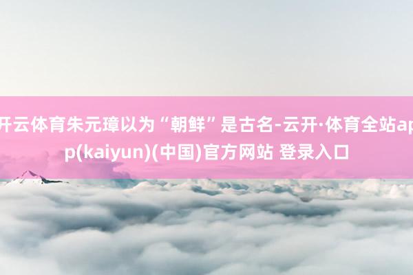 开云体育朱元璋以为“朝鲜”是古名-云开·体育全站app(kaiyun)(中国)官方网站 登录入口
