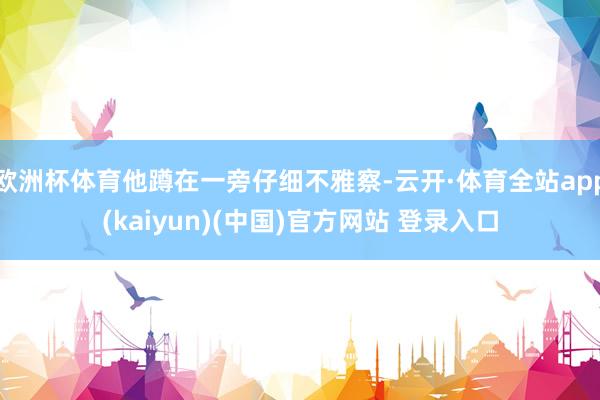 欧洲杯体育他蹲在一旁仔细不雅察-云开·体育全站app(kaiyun)(中国)官方网站 登录入口