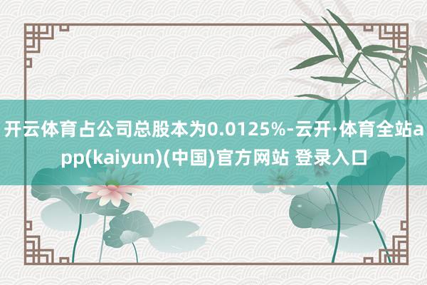 开云体育占公司总股本为0.0125%-云开·体育全站app(kaiyun)(中国)官方网站 登录入口