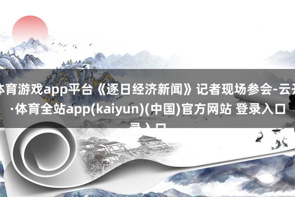 体育游戏app平台《逐日经济新闻》记者现场参会-云开·体育全站app(kaiyun)(中国)官方网站 登录入口