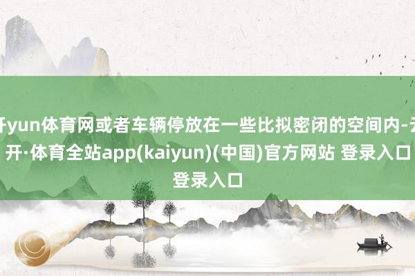 开yun体育网或者车辆停放在一些比拟密闭的空间内-云开·体育全站app(kaiyun)(中国)官方网站 登录入口