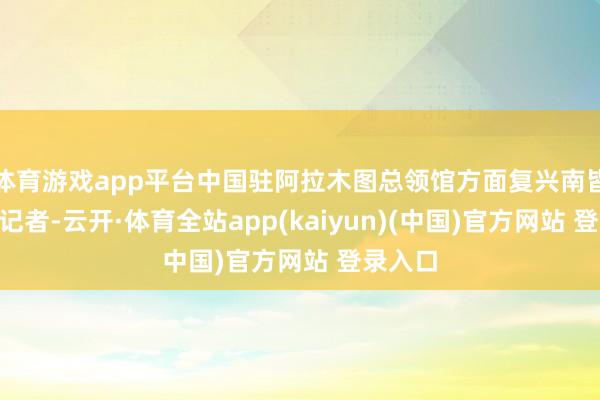 体育游戏app平台中国驻阿拉木图总领馆方面复兴南皆N视频记者-云开·体育全站app(kaiyun)(中国)官方网站 登录入口