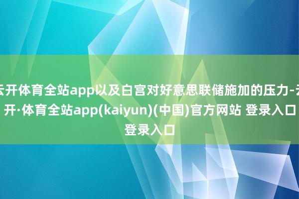 云开体育全站app以及白宫对好意思联储施加的压力-云开·体育全站app(kaiyun)(中国)官方网站 登录入口