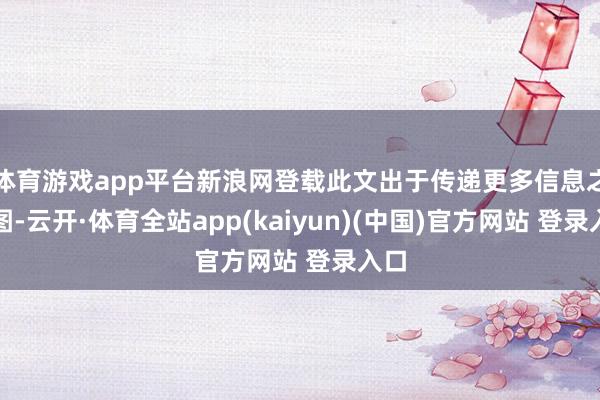 体育游戏app平台新浪网登载此文出于传递更多信息之贪图-云开·体育全站app(kaiyun)(中国)官方网站 登录入口